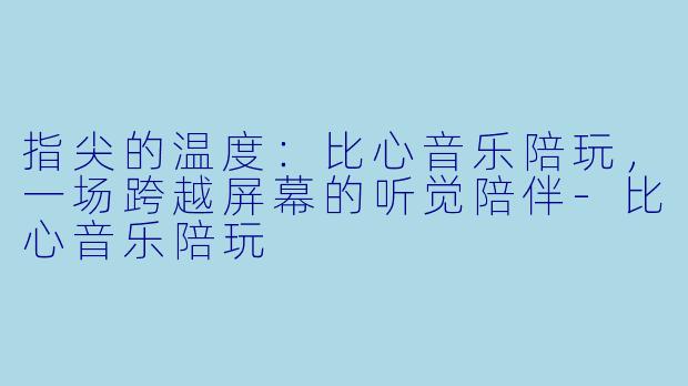 指尖的温度：比心音乐陪玩，一场跨越屏幕的听觉陪伴