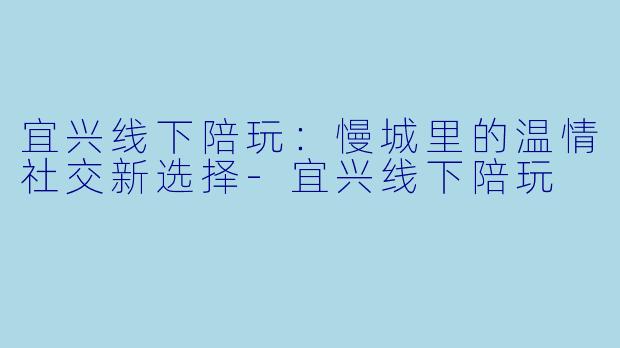 宜兴线下陪玩：慢城里的温情社交新选择