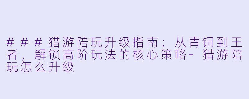 ###猎游陪玩升级指南：从青铜到王者，解锁高阶玩法的核心策略