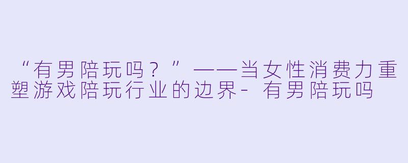 “有男陪玩吗？”——当女性消费力重塑游戏陪玩行业的边界