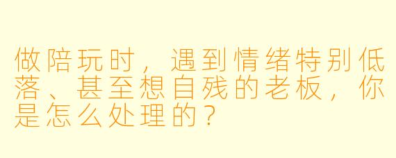 做陪玩时，遇到情绪特别低落、甚至想自残的老板，你是怎么处理的？