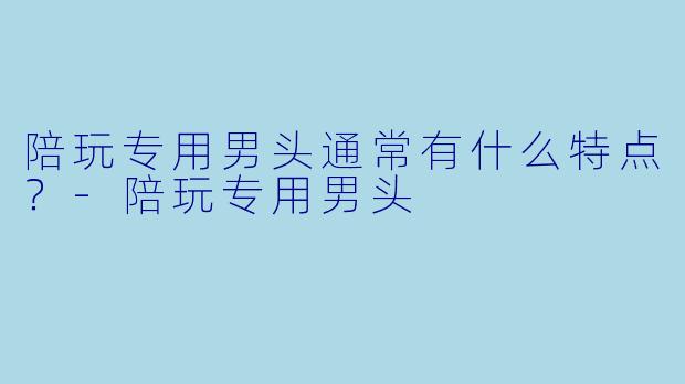 陪玩专用男头通常有什么特点？