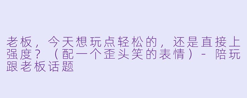 老板，今天想玩点轻松的，还是直接上强度？（配一个歪头笑的表情）-陪玩跟老板话题
