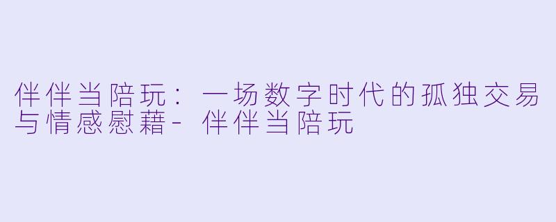 伴伴当陪玩:一场数字时代的孤独交易与情感慰藉-伴伴当陪玩