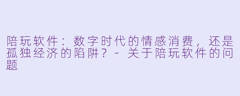 陪玩软件:数字时代的情感消费,还是孤独经济的陷阱?-关于陪玩软件的问题