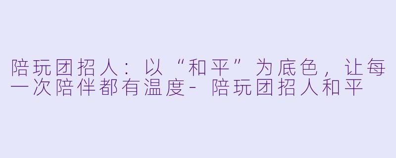 陪玩团招人：以“和平”为底色，让每一次陪伴都有温度
