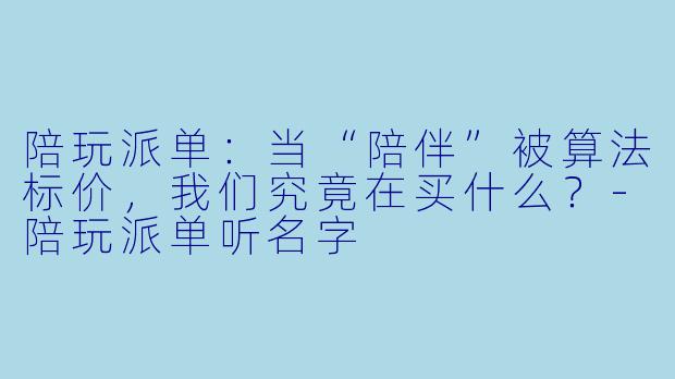 陪玩派单:当“陪伴”被算法标价,我们究竟在买什么?-陪玩派单听名字