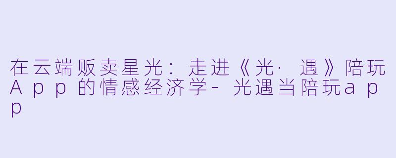 在云端贩卖星光:走进《光·遇》陪玩App的情感经济学-光遇当陪玩app