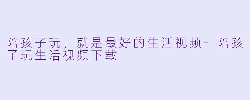 陪孩子玩,就是最好的生活视频-陪孩子玩生活视频下载