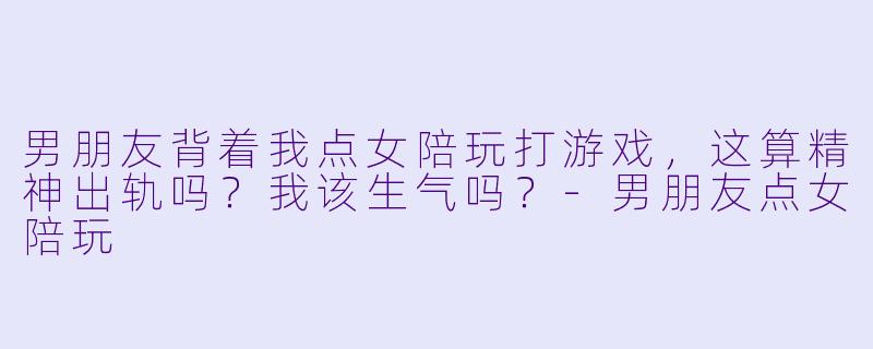 男朋友背着我点女陪玩打游戏，这算精神出轨吗？我该生气吗？