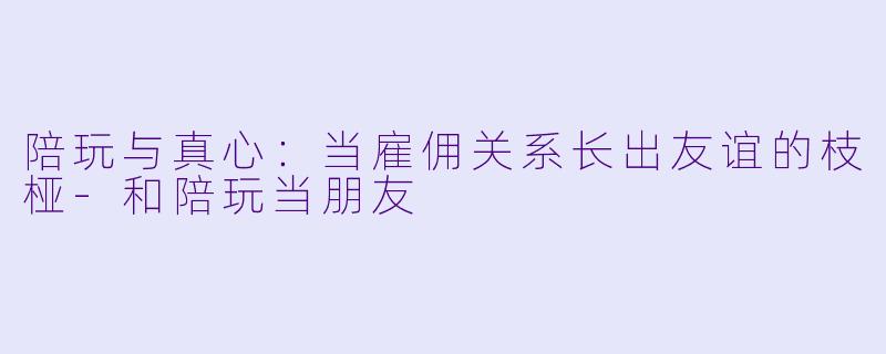 陪玩与真心:当雇佣关系长出友谊的枝桠-和陪玩当朋友