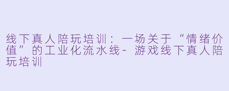 线下真人陪玩培训:一场关于“情绪价值”的工业化流水线-游戏线下真人陪玩培训