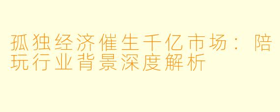 孤独经济催生千亿市场：陪玩行业背景深度解析