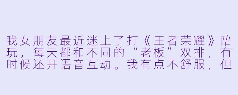 我女朋友最近迷上了打《王者荣耀》陪玩，每天都和不同的“老板”双排，有时候还开语音互动。我有点不舒服，但又怕显得自己小心眼。这到底是我太敏感了，还是她确实没注意边界感？-女友老是打王者陪玩