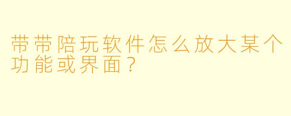 带带陪玩软件怎么放大某个功能或界面？