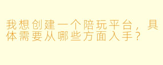 我想创建一个陪玩平台，具体需要从哪些方面入手？