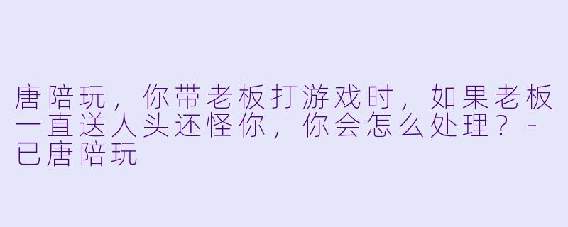 唐陪玩，你带老板打游戏时，如果老板一直送人头还怪你，你会怎么处理？