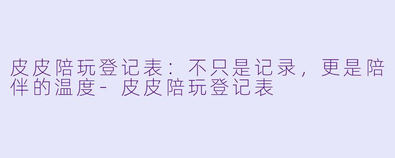 皮皮陪玩登记表：不只是记录，更是陪伴的温度-皮皮陪玩登记表