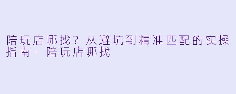 陪玩店哪找？从避坑到精准匹配的实操指南