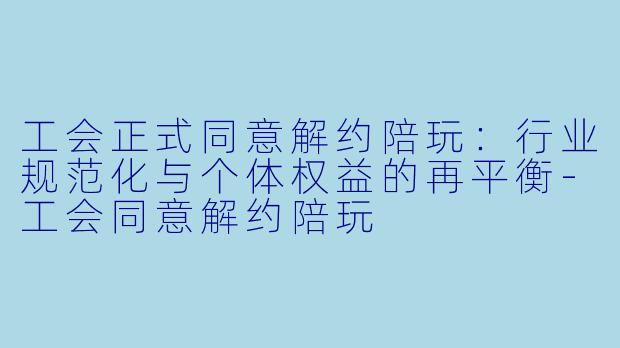 工会正式同意解约陪玩：行业规范化与个体权益的再平衡-工会同意解约陪玩
