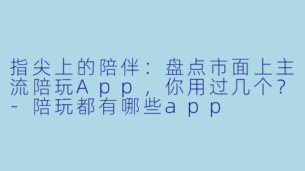 指尖上的陪伴:盘点市面上主流陪玩App,你用过几个?-陪玩都有哪些app