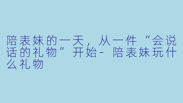 陪表妹的一天,从一件“会说话的礼物”开始-陪表妹玩什么礼物