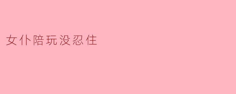 女仆陪玩没忍住