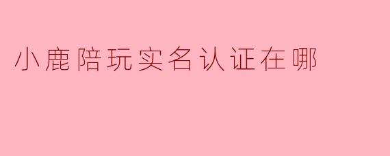 小鹿陪玩实名认证在哪