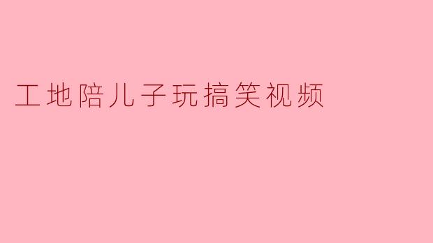 工地陪儿子玩搞笑视频