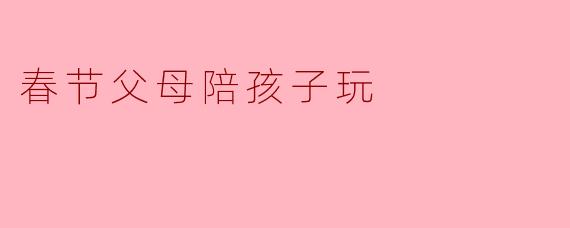 春节假期，父母想陪孩子玩点有意思的，但不想总看手机、打游戏，有什么简单又温馨的活动推荐吗？