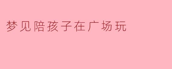 你梦见陪孩子在广场玩，那个场景里最让你感到温暖的是什么？