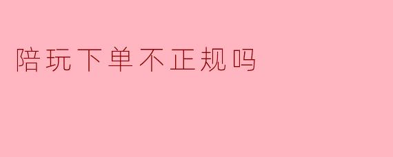 陪玩下单不正规吗
