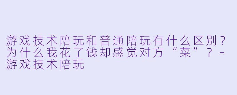 游戏技术陪玩和普通陪玩有什么区别?为什么我花了钱却感觉对方“菜”?-游戏技术陪玩