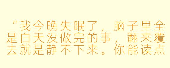 “我今晚失眠了,脑子里全是白天没做完的事,翻来覆去就是静不下来。你能读点什么让我放松下来吗?最好是那种很慢、很安静的文字。”