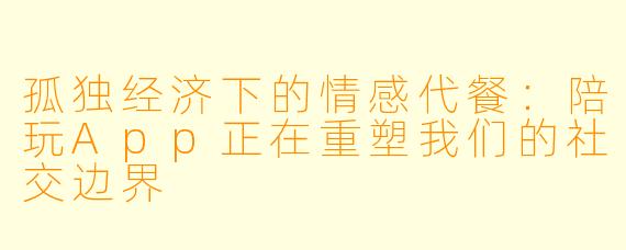 孤独经济下的情感代餐:陪玩App正在重塑我们的社交边界