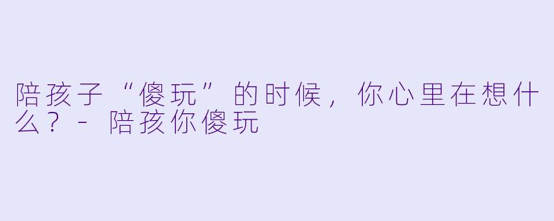陪孩子“傻玩”的时候，你心里在想什么？