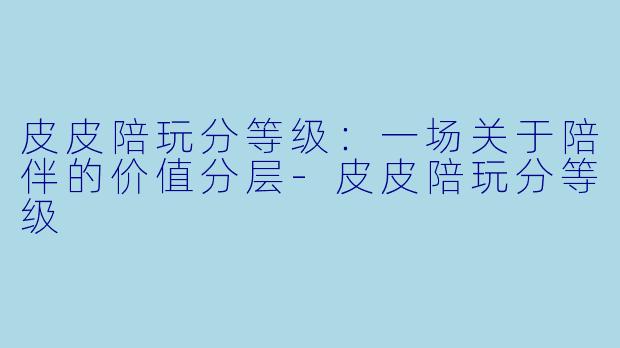 皮皮陪玩分等级:一场关于陪伴的价值分层-皮皮陪玩分等级