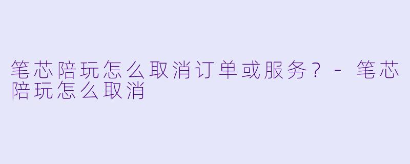 笔芯陪玩怎么取消订单或服务？-笔芯陪玩怎么取消