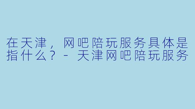 在天津,网吧陪玩服务具体是指什么?-天津网吧陪玩服务