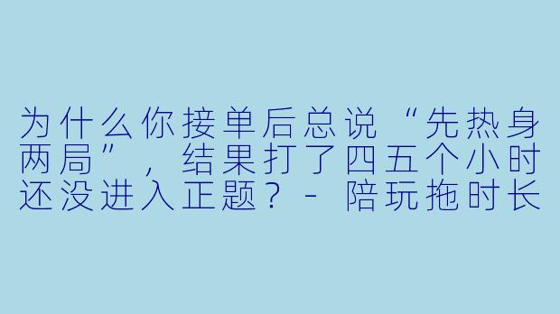 为什么你接单后总说“先热身两局”，结果打了四五个小时还没进入正题？-陪玩拖时长