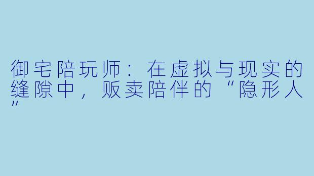 御宅陪玩师:在虚拟与现实的缝隙中,贩卖陪伴的“隐形人”