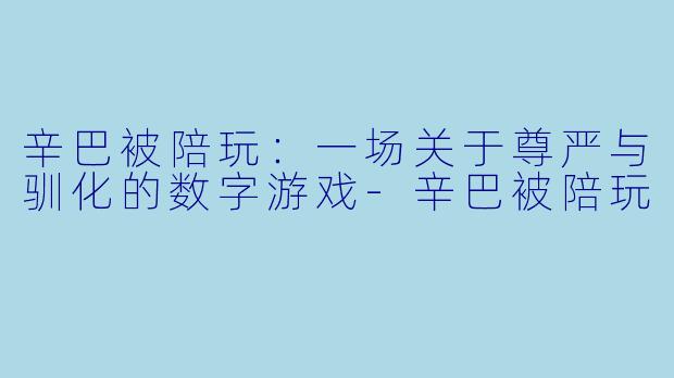 辛巴被陪玩:一场关于尊严与驯化的数字游戏-辛巴被陪玩