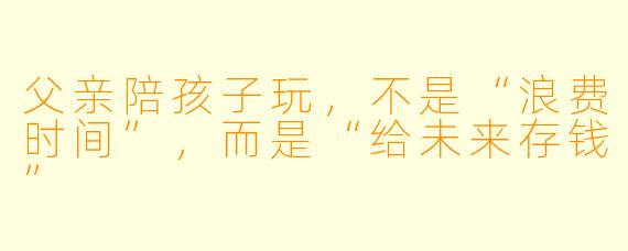 父亲陪孩子玩,不是“浪费时间”,而是“给未来存钱”
