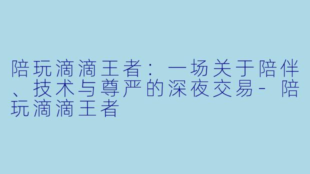 陪玩滴滴王者：一场关于陪伴、技术与尊严的深夜交易-陪玩滴滴王者