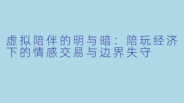 虚拟陪伴的明与暗:陪玩经济下的情感交易与边界失守