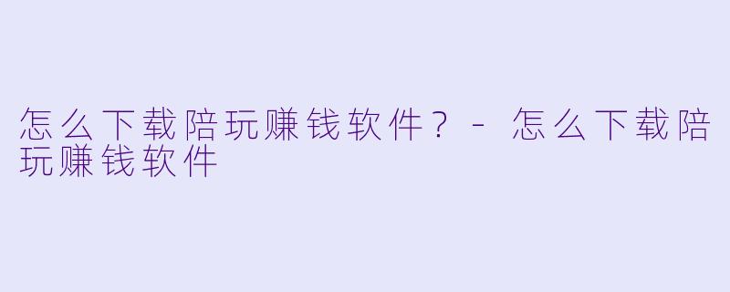 怎么下载陪玩赚钱软件?-怎么下载陪玩赚钱软件