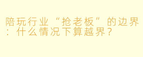 陪玩行业“抢老板”的边界：什么情况下算越界？