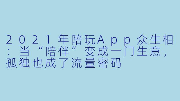 2021年陪玩App众生相:当“陪伴”变成一门生意,孤独也成了流量密码