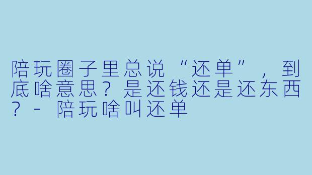 陪玩圈子里总说“还单”,到底啥意思?是还钱还是还东西?-陪玩啥叫还单
