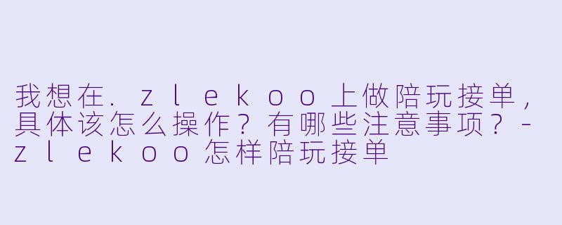 我想在.zlekoo上做陪玩接单,具体该怎么操作?有哪些注意事项?-zlekoo怎样陪玩接单